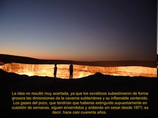 La idea no resultó muy acertada, ya que los soviéticos subestimaron de forma grosera las dimensiones de la caverna subterránea y su inflamable contenido. Los gases del pozo, que tendrían que haberse extinguido supuestamente en cuestión de semanas, siguen encendidos y ardiendo sin cesar desde 1971; es decir, hace casi cuarenta años.  