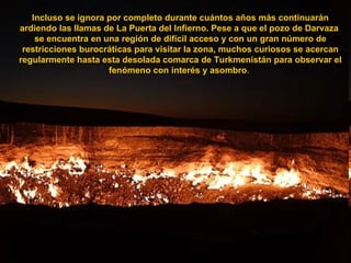 Incluso se ignora por completo durante cuántos años más continuarán ardiendo las llamas de La Puerta del Infierno. Pese a que el pozo de Darvaza  se encuentra en una región de difícil acceso y con un gran número de restricciones burocráticas para visitar la zona, muchos curiosos se acercan regularmente hasta esta desolada comarca de Turkmenistán para observar el fenómeno con interés y asombro .  