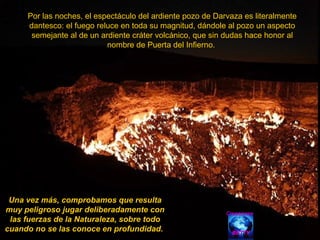 Por las noches, el espectáculo del ardiente pozo de Darvaza es literalmente dantesco: el fuego reluce en toda su magnitud, dándole al pozo un aspecto semejante al de un ardiente cráter volcánico, que sin dudas hace honor al nombre de Puerta del Infierno.  Una vez más, comprobamos que resulta muy peligroso jugar deliberadamente con las fuerzas de la Naturaleza, sobre todo cuando no se las conoce en profundidad.  Creaciones BETTY 