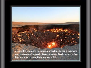 así que los geólogos decidieron prenderle fuego a los gases que emanaba el pozo de Darvaza, con el fin de incinerarlos hasta que se consumieran por completo.  
