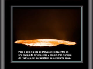 Pese a que el pozo de Darvaza se encuentra en una región de difícil acceso y con un gran número de restricciones burocráticas para visitar la zona, 