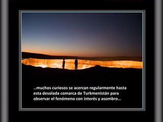 … muchos curiosos se acercan regularmente hasta esta desolada comarca de Turkmenistán para observar el fenómeno con interés y asombro… 