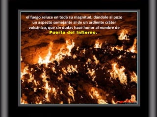 el fuego reluce en toda su magnitud, dándole al pozo un aspecto semejante al de un ardiente cráter volcánico, que sin dudas hace honor al nombre de  Puerta del Infierno.  