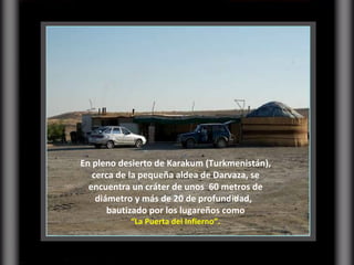 En pleno desierto de Karakum (Turkmenistán), cerca de la pequeña aldea de Darvaza, se encuentra un cráter de unos  60 metros de diámetro y más de 20 de profundidad,  bautizado por los lugareños como “ La Puerta del Infierno”.  