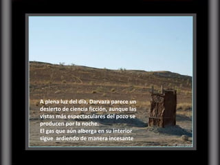 A plena luz del día, Darvaza parece un desierto de ciencia ficción, aunque las vistas más espectaculares del pozo se producen por la noche.  El gas que aún alberga en su interior sigue  ardiendo de manera incesante 