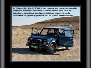 En Turkmenistán solo el 2,5 % de la tierra es apta para cultivos, su población ronda los 5 millones de habitantes. Estamos hablando de un trozo de desierto que esconde grandes riquezas debajo de su suelo, lo que lo convierte en un lugar muy apetecible para los grandes países del mundo. 