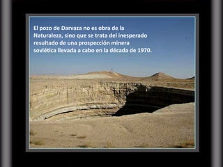 El pozo de Darvaza no es obra de la Naturaleza, sino que se trata del inesperado resultado de una prospección minera soviética llevada a cabo en la década de 1970.  