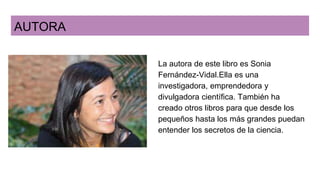 AUTORA
La autora de este libro es Sonia
Fernández-Vidal.Ella es una
investigadora, emprendedora y
divulgadora científica. También ha
creado otros libros para que desde los
pequeños hasta los más grandes puedan
entender los secretos de la ciencia.
 