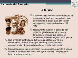 La puerta del Pescado
 Cuando Cristo vino buscando reclutas, él
escogió a pescadores, para dejar claro
que quienes le siguieran a él estarían
activos en la pesca de hombres. Mt
4:19
 Restaurar la puerta del pescado por
parte de iglesia requerirá la misma
tenacidad y empuje que aprenden
quienes están en el negocio de la pesca.
•La Misión
 Sus primeros cuatro llamados fueron pescadores, no fue
coincidencia. Pedro, Santiago, Andrés y Juan; tenían la
perseverancia y tenacidad para llevar a cabo esta misión.
 Es necesario mucha preparación y compromiso, aguante a climas
difíciles e inciertos: sol lluvia, frio, agua, hambre. Un pescador
tiene prohibido rendirse.
 