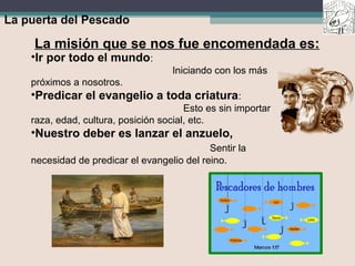 La puerta del Pescado
La misión que se nos fue encomendada es:
•Ir por todo el mundo:
Iniciando con los más
próximos a nosotros.
•Predicar el evangelio a toda criatura:
Esto es sin importar
raza, edad, cultura, posición social, etc.
•Nuestro deber es lanzar el anzuelo,
Sentir la
necesidad de predicar el evangelio del reino.
 