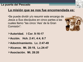 La puerta del Pescado
La misión que se nos fue encomendada es:
•Se puede dividir y/o resumir este encargo de
Jesús a Sus discípulos en cinco partes a las
cuales llamo “las cinco ‘Aes’ de la Gran
Comisión”:
Autoridad. I Cor. 9:16-17
Acción. Hch. 2:41, 4:4, 6:7
Adoctrinamiento. Lc. 2:47-49
Alcance. Mt. 28:19, Lc.24:47
Asociación. Mt. 28:20
 