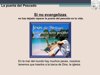 La puerta del Pescado
Si no evangelizas
no has dejado reparar la puerta del pescado en tu vida.
En la mar del mundo hay muchos peces, nosotrosEn la mar del mundo hay muchos peces, nosotros
tenemos que traerlos a la barca de Dios, la iglesia.tenemos que traerlos a la barca de Dios, la iglesia.
 