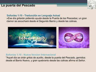 La puerta del Pescado
Sofonías 1:10 - Traducción en Lenguaje ActualSofonías 1:10 - Traducción en Lenguaje Actual
»Ese día gritarán pidiendo ayuda desde la Puerta de los Pescados; un gran
clamor se escuchará desde el Segundo Barrio y desde las colinas.
Sofonías 1:10 - Nueva Version Internacional
"Aquel día se oirán gritos de auxilio, desde la puerta del Pescado, gemidos
desde el Barrio Nuevo, y gran quebranto desde las colinas afirma el Señor.
 
