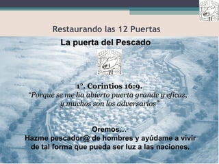 Restaurando las 12 Puertas
La puerta del PescadoLa puerta del Pescado
Oremos…
Hazme pescador@ de hombres y ayúdame a vivir
de tal forma que pueda ser luz a las naciones.
1°. Corintios 16:9.1°. Corintios 16:9.
““Porque se me ha abierto puerta grande y eficaz,Porque se me ha abierto puerta grande y eficaz,
y muchos son los adversarios”y muchos son los adversarios”
 