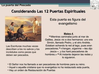 Considerando Las 12 Puertas EspiritualesConsiderando Las 12 Puertas Espirituales
La puerta del Pescado
Esta puerta es figura delEsta puerta es figura del
evangelismoevangelismo
Mateo 4
1818
Mientras caminaba junto al mar deMientras caminaba junto al mar de
Galilea, Jesús vio a dos hermanos: uno eraGalilea, Jesús vio a dos hermanos: uno era
Simón, llamado Pedro, y el otro Andrés.Simón, llamado Pedro, y el otro Andrés.
Estaban echando la red al lago, pues eranEstaban echando la red al lago, pues eran
pescadores.pescadores.1919
«Vengan, síganme —les dijo«Vengan, síganme —les dijo
Jesús—, y los haré pescadores deJesús—, y los haré pescadores de
hombres.»hombres.» 2020
Al instante dejaron las redes yAl instante dejaron las redes y
lo siguieron.lo siguieron.
• El Señor nos ha llamado a ser pescadores de hombres para su reino.El Señor nos ha llamado a ser pescadores de hombres para su reino.
• Aquel o aquella cristiana que no evangeliza no ha restaurado esta puerta,Aquel o aquella cristiana que no evangeliza no ha restaurado esta puerta,
• Hay un orden de Restauración de PuertasHay un orden de Restauración de Puertas
Las Escrituras muchas veces
describen a los no salvos y los
incrédulos como peces que
deben ser pescados.
 