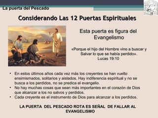 Considerando Las 12 Puertas EspiritualesConsiderando Las 12 Puertas Espirituales
La puerta del Pescado
Esta puerta es figura delEsta puerta es figura del
EvangelismoEvangelismo
«Porque el hijo del Hombre vino a buscar y«Porque el hijo del Hombre vino a buscar y
Salvar lo que se había perdido».Salvar lo que se había perdido».
Lucas 19:10Lucas 19:10
• En estos últimos años cada vez más los creyentes se han vuelto
ensimismados, solitarios y aislados. Hay indiferencia espiritual y no se
busca a los perdidos, no se predica el evangelio.
• No hay muchas cosas que sean más importantes en el corazón de Dios
que alcanzar a los no salvos y perdidos.
• Cada creyente es el instrumento de Dios para alcanzar a los perdidos.
LA PUERTA DEL PESCADO ROTA ES SEÑAL DE FALLAR AL
EVANGELISMO
 