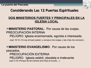 Considerando Las 12 Puertas EspiritualesConsiderando Las 12 Puertas Espirituales
La puerta del Pescado
DOS MINISTERIOS FUERTES Y PRINCIPALES EN LADOS MINISTERIOS FUERTES Y PRINCIPALES EN LA
IGLESIA LOCALIGLESIA LOCAL
MINISTERIO PASTORALMINISTERIO PASTORAL: Por causa de las ovejas.: Por causa de las ovejas.
PREOCUPACIÓN INTERNAPREOCUPACIÓN INTERNA
PELIGRO: Iglesia ensimismada, egoísta e interesada.PELIGRO: Iglesia ensimismada, egoísta e interesada.
Juan 10:14 «Yo soy el buen pastor; y conozco mis ovejas, y las mías me conocen»Juan 10:14 «Yo soy el buen pastor; y conozco mis ovejas, y las mías me conocen»
MINISTERIO EVANGELISMOMINISTERIO EVANGELISMO: Por causa de los: Por causa de los
pescados.pescados.
PREOCUPACIÓN EXTERNAPREOCUPACIÓN EXTERNA
PELIGRO: Iglesia estéril, obsoleta e irrelevantePELIGRO: Iglesia estéril, obsoleta e irrelevante
Juan 3:16 «Porque de tal manera amó Dios al mundo…»Juan 3:16 «Porque de tal manera amó Dios al mundo…»
 
