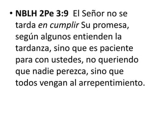 • NBLH 2Pe 3:9 El Señor no se
tarda en cumplir Su promesa,
según algunos entienden la
tardanza, sino que es paciente
para con ustedes, no queriendo
que nadie perezca, sino que
todos vengan al arrepentimiento.
 