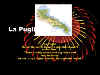 La Puglia 
La Puglia 
Hello! Welcome to our region.there aren’t 
mountains . 
There are big caves and big lakes and 
long beaches. 
In our city,Bitonto, there’s Mercadante wood. 
 