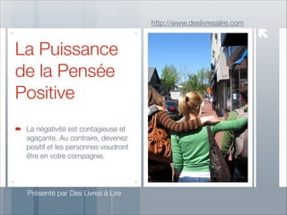 http://www.deslivresalire.com

La Puissance
de la Pensée
Positive
La négativité est contagieuse et
agaçante. Au contraire, devenez
positif et les personnes voudront
être en votre compagnie.

Présenté par Des Livres à Lire

 