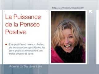 http://www.deslivresalire.com

La Puissance
de la Pensée
Positive
Etre positif rend heureux. Au lieu
de ressasser leurs problèmes, les
gens positifs s’émerveillent des
belles choses de la vie

Présenté par Des Livres à Lire

 