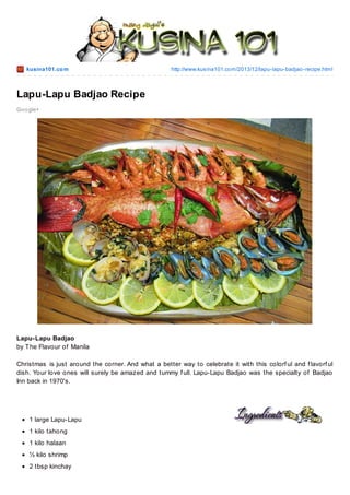 kusina101.co m

http://www.kusina101.co m/2013/12/lapu-lapu-badjao -recipe.html

Lapu-Lapu Badjao Recipe
Go o gle+

Lapu-Lapu Badjao
by T he Flavour of Manila
Christmas is just around the corner. And what a better way to celebrate it with this colorf ul and f lavorf ul
dish. Your love ones will surely be amazed and tummy f ull. Lapu-Lapu Badjao was the specialty of Badjao
Inn back in 1970's.

1 large Lapu-Lapu
1 kilo tahong
1 kilo halaan
½ kilo shrimp
2 tbsp kinchay

 