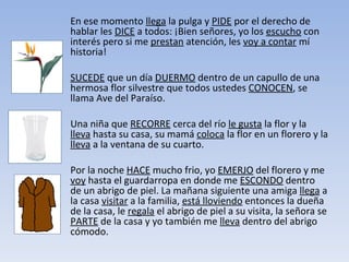 En ese momento  llega  la pulga y  PIDE  por el derecho de hablar les  DICE  a todos: ¡Bien señores, yo los  escucho  con interés pero si me  prestan  atención, les  voy a contar  mí historia!  SUCEDE  que un día  DUERMO  dentro de un capullo de una hermosa flor silvestre que todos ustedes  CONOCEN , se llama Ave del Paraíso.  Una niña que  RECORRE  cerca del río  le gusta  la flor y la  lleva  hasta su casa, su mamá  coloca  la flor en un florero y la  lleva  a la ventana de su cuarto. Por la noche  HACE  mucho frio, yo  EMERJO  del florero y me  voy  hasta el guardarropa en donde me  ESCONDO  dentro de un abrigo de piel. La mañana siguiente una amiga  llega  a la casa  visitar  a la familia,  está lloviendo  entonces la dueña de la casa, le  regala  el abrigo de piel a su visita, la señora se  PARTE  de la casa y yo también me  lleva  dentro del abrigo cómodo.  