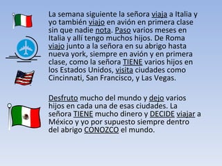 La semana siguiente la señora  viaja  a Italia y yo también  viajo  en avión en primera clase sin que nadie  nota .  Paso  varios meses en Italia y allí tengo muchos hijos. De Roma  viajo  junto a la señora en su abrigo hasta nueva york, siempre en avión y en primera clase, como la señora  TIENE  varios hijos en los Estados Unidos,  visita  ciudades como Cincinnati, San Francisco, y Las Vegas.  Desfruto  mucho del mundo y  dejo  varios hijos en cada una de esas ciudades. La señora  TIENE  mucho dinero y  DECIDE   viajar  a México y yo por supuesto siempre dentro del abrigo  CONOZCO  el mundo.  