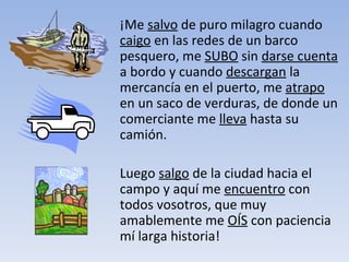 ¡Me  salvo  de puro milagro cuando  caigo  en las redes de un barco pesquero, me  SUBO  sin  darse cuenta  a bordo y cuando  descargan  la mercancía en el puerto, me  atrapo  en un saco de verduras, de donde un comerciante me  lleva  hasta su camión.  Luego  salgo  de la ciudad hacia el campo y aquí me  encuentro  con todos vosotros, que muy amablemente me  OÍS  con paciencia mí larga historia! 