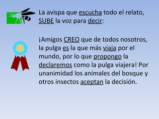 La avispa que  escucha  todo el relato,  SUBE  la voz para  decir : ¡Amigos  CREO  que de todos nosotros, la pulga  es  la que más  viaja  por el mundo, por lo que  propongo  la  declaremos  como la pulga viajera! Por unanimidad los animales del bosque y otros insectos  aceptan  la decisión. 