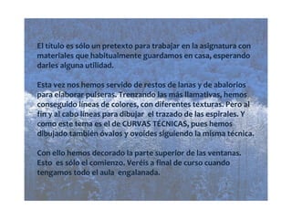 El título es sólo un pretexto para trabajar en la asignatura con materiales que habitualmente guardamos en casa, esperando darles alguna utilidad. Esta vez nos hemos servido de restos de lanas y de abalorios para elaborar pulseras. Trenzando las más llamativas, hemos conseguido líneas de colores, con diferentes texturas. Pero al fin y al cabo líneas para dibujar el trazado de las espirales. Y como este tema es el de CURVAS TÉCNICAS, pues hemos dibujado también óvalos y ovoides siguiendo la misma técnica. Con ello hemos decorado la parte superior de las ventanas. Esto es sólo el comienzo. Veréis a final de curso cuando tengamos todo el aula engalanada.