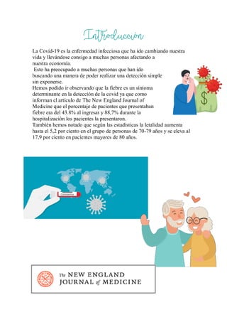 Introducción
La Covid-19 es la enfermedad infecciosa que ha ido cambiando nuestra
vida y llevándose consigo a muchas personas afectando a
nuestra economía.
Esto ha preocupado a muchas personas que han ido
buscando una manera de poder realizar una detección simple
sin exponerse.
Hemos podido ir observando que la fiebre es un síntoma
determinante en la detección de la covid ya que como
informan el artículo de The New England Journal of
Medicine que el porcentaje de pacientes que presentaban
fiebre era del 43.8% al ingresar y 88,7% durante la
hospitalización los pacientes la presentaron.
También hemos notado que según las estadísticas la letalidad aumenta
hasta el 5,2 por ciento en el grupo de personas de 70-79 años y se eleva al
17,9 por ciento en pacientes mayores de 80 años.
 