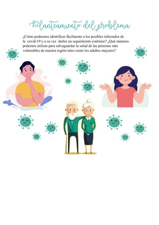 Planteamiento del problema
¿Cómo podremos identificar fácilmente a los posibles infectados de
la covid-19 y a su vez darles un seguimiento continuo? ¿Qué maneras
podemos utilizar para salvaguardar la salud de las personas más
vulnerables de nuestra región tales como los adultos mayores?
 