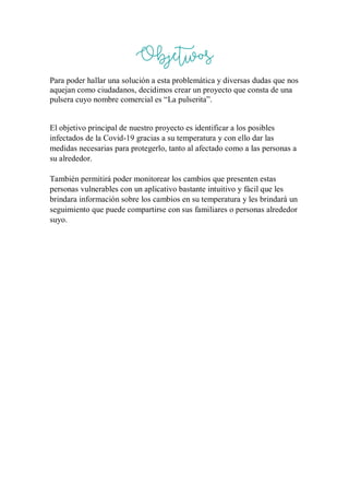 Objetivos
Para poder hallar una solución a esta problemática y diversas dudas que nos
aquejan como ciudadanos, decidimos crear un proyecto que consta de una
pulsera cuyo nombre comercial es “La pulserita”.
El objetivo principal de nuestro proyecto es identificar a los posibles
infectados de la Covid-19 gracias a su temperatura y con ello dar las
medidas necesarias para protegerlo, tanto al afectado como a las personas a
su alrededor.
También permitirá poder monitorear los cambios que presenten estas
personas vulnerables con un aplicativo bastante intuitivo y fácil que les
brindara información sobre los cambios en su temperatura y les brindará un
seguimiento que puede compartirse con sus familiares o personas alrededor
suyo.
 
