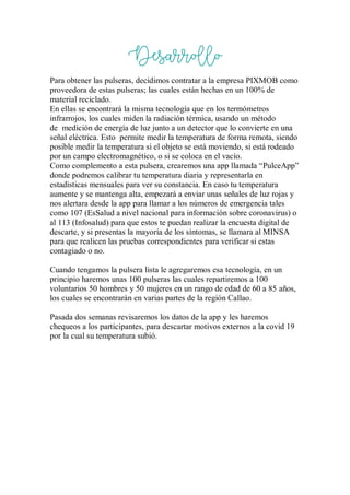 Desarrollo
Para obtener las pulseras, decidimos contratar a la empresa PIXMOB como
proveedora de estas pulseras; las cuales están hechas en un 100% de
material reciclado.
En ellas se encontrará la misma tecnología que en los termómetros
infrarrojos, los cuales miden la radiación térmica, usando un método
de medición de energía de luz junto a un detector que lo convierte en una
señal eléctrica. Esto permite medir la temperatura de forma remota, siendo
posible medir la temperatura si el objeto se está moviendo, si está rodeado
por un campo electromagnético, o si se coloca en el vacío.
Como complemento a esta pulsera, crearemos una app llamada “PulceApp”
donde podremos calibrar tu temperatura diaria y representarla en
estadísticas mensuales para ver su constancia. En caso tu temperatura
aumente y se mantenga alta, empezará a enviar unas señales de luz rojas y
nos alertara desde la app para llamar a los números de emergencia tales
como 107 (EsSalud a nivel nacional para información sobre coronavirus) o
al 113 (Infosalud) para que estos te puedan realizar la encuesta digital de
descarte, y si presentas la mayoría de los síntomas, se llamara al MINSA
para que realicen las pruebas correspondientes para verificar si estas
contagiado o no.
Cuando tengamos la pulsera lista le agregaremos esa tecnología, en un
principio haremos unas 100 pulseras las cuales repartiremos a 100
voluntarios 50 hombres y 50 mujeres en un rango de edad de 60 a 85 años,
los cuales se encontrarán en varias partes de la región Callao.
Pasada dos semanas revisaremos los datos de la app y les haremos
chequeos a los participantes, para descartar motivos externos a la covid 19
por la cual su temperatura subió.
 