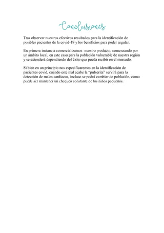 Conclusiones
Tras observar nuestros efectivos resultados para la identificación de
posibles pacientes de la covid-19 y los beneficios para poder regular.
En primera instancia comercializamos nuestro producto, comenzando por
un ámbito local, en este caso para la población vulnerable de nuestra región
y se extenderá dependiendo del éxito que pueda recibir en el mercado.
Si bien en un principio nos especificaremos en la identificación de
pacientes covid, cuando este mal acabe la “pulserita” servirá para la
detección de males cardiacos, incluso se podrá cambiar de población, como
puede ser mantener un chequeo constante de los niños pequeños.
 