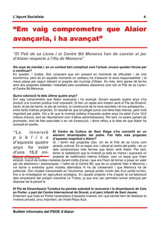 L’Apunt Socialista                                                                                  4


“Em vaig comprometre que Alaior
avançaria, i ha avançat”

“El Pati de sa Lluna i el Centre Bit Menorca han de canviar el joc
d’Alaior respecte a l’illa de Menorca”

Sis anys de mandat i, en un context tant complicat com l’actual, encara queden forces per
a continuar?
En queden, i moltes. Sóc conscient que em present en moments de dificultats i de crisi
econòmica, però és en aquests moments on cadascú ha d’assumir la seva responsabilitat, i la
meva passa per seguir liderant el progrés del municipi d’Alaior. És més, tenc ganes de fer-ho
amb dos projectes batallats i treballats pels socialistes alaiorencs com són el Pati de sa Lluna i
el Centre Bit Menorca.

Quina valoració fa dels últims quatre anys?
Em vaig comprometre que Alaior avançaria i ha avançat. Durant aquests quatre anys s’ha
produït una inversió pública molt important. Si fem un repàs ens trobem amb el Pla de Dinamit-
zació, el pla de barris, el pla de comerç, la construcció de la nova escoleta i el nou poliesportiu...
entre tants d’altres projectes. El resultat és que tot plegat suma una feina feta intensa, però molt
important pel poble. Val a dir que la inversió pública d’aquests quatre anys ha estat d’uns 16,8
milions d’euros, tant de l’Ajuntament com d’altres administracions. Per tant, no estem parlant de
promeses, sinó de fets executats o en via d’execució, i dóna reforç a la idea de que Alaior ha
avançat en positiu.

“La     inversió              El Centre de Cultura de Sant Diego s’ha convertit en un
                              element dinamitzador del poble. Fan falta més projectes
p ú b l i c a                 d’aquesta magnitud a Alaior?
d’aquests quatre              Si, i tenim dos projectes clau. Un és el Pati de sa Lluna com
                              atractiu cultural. És un espai únic i ubicat al centre del poble, i és un
anys ha estat                 dels compromisos més fermes que tenim amb Alaior. Per tant,
d’uns 16,8 mi-                tenim la satisfacció que la inversió ja està en marxa i suposarà un
lions d’euros”                projecte de reafirmació interna d’Alaior, com un espai que l’hem
emprat i viscut de moltes maneres durant molts d’anys i que ara l’hem de tornar a posar en valor
per als alaiorencs i alaiorenques. I l’altre és el Centre Bit, que és un projecte líder a Menorca i
vol donar a entendre quins models alternatius hi ha de creixement i que Menorca ha de
potenciar. Són models transversals en l’economia, perquè poden incidir des d’un portal turístic,
fins a la investigació en agricultura ecològica. En aquest projecte s’ha d’agrair la col·laboració
dels empresaris del polígon industrial La Trotxa, ja que ens van permetre sumar esforços per
disposar de la parcel·la.

El Pla de Dinamització Turística ha permès sobretot la renovació i la dinamització de Cala
en Porter, a part del Centre Internacional de Gravat, o el parc infantil de Sant Jaume.
Enteníem que Cala en Porter necessitava d’aquesta inversió, tot i que també hem de destacar la
inversió privada, prou important, de l’hotel Playa Azul.


Butlletí informatiu del PSOE d’Alaior
 