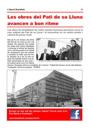 L’Apunt Socialista                                                                                        6



Les obres del Pati de sa Lluna
avancen a bon ritme
Les obres de rehabilitació de l’antic claustre franciscà permetran veure la
cara original del Pati de sa Lluna i el convertiran en un centre turístic i
cultural de primer nivell

Des de fa uns mesos, les obres
del Pati de sa Lluna ja són una
realitat. Els operaris han buidat
les restes dels antics habitatges
i començat a tombar les façanes
com a primera passa d’un treball
de recuperació que ens portarà
a conèixer la millor cara de l’an-
tic claustre, és a dir, la cara ori-
ginal. Els treballs tindran una du-
rada aproximada de dos anys, i          El batle Pau Morlà i la resta d’autoritats durant la visita d’obres
la inversió serà d’uns 5,2 milions
d’euros, finançats entre la conselleria de Turisme i Treball del Govern de les Illes Balears,
Turespaña i els fons europeus FEDER.




  Encara no has vist els nostres vídeos? Fes-te amic d’en
  Pau Morlà a Facebook!

  www.facebook.com/paumorla
 