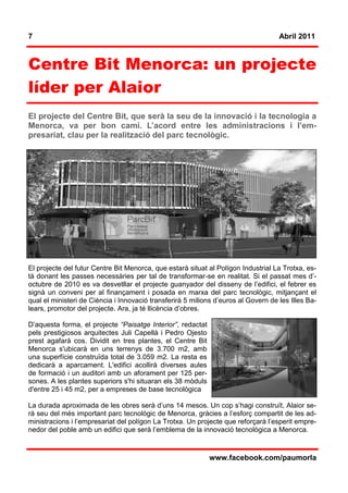 7                                                                                   Abril 2011



Centre Bit Menorca: un projecte
líder per Alaior
El projecte del Centre Bit, que serà la seu de la innovació i la tecnologia a
Menorca, va per bon camí. L’acord entre les administracions i l’em-
presariat, clau per la realització del parc tecnològic.




El projecte del futur Centre Bit Menorca, que estarà situat al Polígon Industrial La Trotxa, es-
tà donant les passes necessàries per tal de transformar-se en realitat. Si el passat mes d’-
octubre de 2010 es va desvetllar el projecte guanyador del disseny de l’edifici, el febrer es
signà un conveni per al finançament i posada en marxa del parc tecnològic, mitjançant el
qual el ministeri de Ciència i Innovació transferirà 5 milions d’euros al Govern de les Illes Ba-
lears, promotor del projecte. Ara, ja té llicència d’obres.

D’aquesta forma, el projecte “Paisatge Interior”, redactat
pels prestigiosos arquitectes Juli Capellà i Pedro Ojesto
prest agafarà cos. Dividit en tres plantes, el Centre Bit
Menorca s'ubicarà en uns terrenys de 3.700 m2, amb
una superfície construïda total de 3.059 m2. La resta es
dedicarà a aparcament. L'edifici acollirà diverses aules
de formació i un auditori amb un aforament per 125 per-
sones. A les plantes superiors s'hi situaran els 38 mòduls
d'entre 25 i 45 m2, per a empreses de base tecnològica

La durada aproximada de les obres serà d’uns 14 mesos. Un cop s’hagi construït, Alaior se-
rà seu del més important parc tecnològic de Menorca, gràcies a l’esforç compartit de les ad-
ministracions i l’empresariat del polígon La Trotxa. Un projecte que reforçarà l’esperit empre-
nedor del poble amb un edifici que serà l’emblema de la innovació tecnològica a Menorca.



                                                             www.facebook.com/paumorla
 