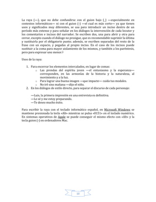 10
La raya (—), que no debe confundirse con el guion bajo (_) —especialmente en
contextos informáticos— ni con el guion (-) —el cual es más corto— ya que tienen
usos y significados muy diferentes, se usa para introducir un inciso dentro de un
período más extenso y para señalar en los diálogos la intervención de cada locutor y
los comentarios e incisos del narrador. Se escriben dos, una para abrir y otra para
cerrar, excepto cuando el diálogo no prosigue, que es recomendable suprimir la última
y sustituirla por el obligatorio punto; además, se escriben separadas del resto de la
frase con un espacio, y pegadas al propio inciso. En el caso de los incisos puede
sustituir a la coma para mayor aislamiento de los mismos, y también a los paréntesis,
pero para expresar uno menor.5
Usos de la raya:
1. Para encerrar los elementos intercalados, en lugar de comas:
o Las prendas del espíritu joven —el entusiasmo y la esperanza—
corresponden, en las armonías de la historia y la naturaleza, al
movimiento y a la luz.
o Para lograr una buena imagen —que impacte— cuida tus modales.
o No iré sino mañana —dijo el niño.
2. En los diálogos de estilo directo, para separar el discurso de cada personaje:
—Luis, la primera impresión en una entrevista es definitiva.
—Lo sé y me estoy preparando.
—Te deseo mucho éxito.
Para escribir la raya con el teclado informático español, en Microsoft Windows se
mantiene presionada la tecla «Alt» mientras se pulsa «0151» en el teclado numérico.
En sistemas operativos de Apple se puede conseguir el mismo efecto con «Alt» y la
tecla guion (-) en ordenadores Mac.
 