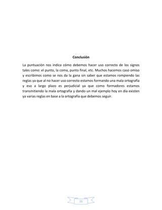 11
Conclusión
La puntuación nos indica cómo debemos hacer uso correcto de los signos
tales como: el punto, la coma, punto final, etc. Muchos hacemos caso omiso
y escribimos como se nos da la gana sin saber que estamos rompiendo las
reglas ya que al no hacer uso correcto estamos formando una mala ortografía
y eso a largo plazo es perjudicial ya que como formadores estamos
transmitiendo la mala ortografía y dando un mal ejemplo hoy en día existen
ya varias reglas en base a la ortografía que debemos seguir.
 