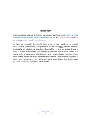 3
Introducción
A continuación se presenta la siguiente investigación que tiene como objetivo principal
ayudar a que el ser humano aprenda correctamente el uso de la puntuación y el interés es
que todos aprendan a escribir correctamente.
Los signos de puntuación delimitan las frases y los párrafos y establecen la jerarquía
sintáctica de las proposiciones, consiguiendo así estructurar el texto, ordenar las ideas y
jerarquizarlas en principales y secundarias,El punto (.) es el signo de puntuación que se
coloca al final de los enunciados y las oraciones gramaticales en el español, además en la
mayoría de los lenguajes con el alfabeto latino.Punto y seguido. Separa enunciados dentro
de un párrafo. Quiere decir que se continúa escribiendo a continuación del punto; la
primera letra escrita en este caso irá en mayúscula.La coma (,) es un signo de puntuación
que señala una breve pausa dentro del enunciado.
 
