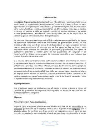 4
La Puntuación
Los signos de puntuación delimitan las frases y los párrafos y establecen la jerarquía
sintáctica de las proposiciones, consiguiendo así estructurar el texto, ordenar las ideas
y jerarquizarlas en principales y secundarias, y eliminar ambigüedades. La puntuación
varía según el estilo de escritura; sin embargo, las diferencias de estilo que se puedan
presentar no eximen a nadie de cumplir con ciertas normas mínimas y de evitar
errores generalmente considerados como inaceptables. De ahí la importancia de
conocer y aplicar las normas básicas de la puntuación.
No obstante, hay que advertir que más allá de cualquier norma establecida, los signos
de puntuación componen también la arquitectura del pensamiento escrito. En este
sentido, y tal y como sucede en poesía desde hace más de un siglo, no existen normas
exactas para reglamentar el correcto uso de los signos en las partituras, tanto
narrativas como poéticas. En términos de principios y parámetros, los signos de
puntuación entrarían a formar parte de los parámetros del lenguaje, y en
consecuencia se sitúan en un proceso de constante evolución y son variables que
pueden depender de otros factores.
Si la finalidad última es la comunicación, podría resultar paradójico encontrarnos con licencias
ortográficas que no respetan el modo convencional de escritura y que, sin embargo, expresan a la
perfección los conceptos y los ritmos internos, invisibles de otra manera. Como ejemplo de
variable «en el extremo» se situarían los cambios en las formas de escritura que están imponiendo
los nuevos medios de comunicación, chat, blog, SMS... que más que atacar a las viejas estructuras
del lenguaje realizan de él un uso específico, adecuado a la velocidad y otras características del
medio en cuestión; aun cuando lo correcto es respetar el uso de los signos de puntuación y evitar
la degradación de la lengua castellana por modismos.
Signos principales
Los principales signos de puntuación son el punto, la coma, el punto y coma, las
comillas, los paréntesis, los signos de interrogación, los signos de exclamación, los
puntos suspensivos y el guion.
El punto
Artículo principal: Punto (puntuación).
El punto (.) es el signo de puntuación que se coloca al final de los enunciados y las
oraciones gramaticales en el español, además en la mayoría de los lenguajes con el
alfabeto latino. Se escriben sin dejar espacio de separación con el carácter que
precede, pero dejando un espacio con el carácter que sigue a continuación, a no ser
 