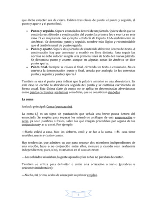 5
que dicho carácter sea de cierre. Existen tres clases de punto: el punto y seguido, el
punto y aparte y el punto final.
Punto y seguido. Separa enunciados dentro de un párrafo. Quiere decir que se
continúa escribiendo a continuación del punto; la primera letra escrita en este
caso irá en mayúscula. Por ejemplo: «Historia de España. El descubrimiento de
América». Se denomina punto y seguido, nombre más lógico y recomendable
que el también usual de punto seguido.
Punto y aparte. Separa dos párrafos de contenido diferente dentro del texto. A
continuación hay que comenzar a escribir en línea distinta. Para seguir las
normas se debe colocar sangría a la primera línea de texto del nuevo párrafo.
Se denomina punto y aparte, aunque en algunas zonas de América se dice
punto aparte.
Punto final. Siempre se coloca al final, cerrando un texto o enunciado. No es
correcta la denominación punto y final, creada por analogía de las correctas
punto y seguido y punto y aparte.1
También se usa el punto para indicar que la palabra anterior es una abreviatura. En
este caso se escribe la abreviatura seguida del punto y se continúa escribiendo de
forma usual. Esta última clase de punto no se aplica en determinadas abreviaturas
como puntos cardinales, acrónimos o medidas, que se consideran símbolos.
La coma
Artículo principal: Coma (puntuación).
La coma (,) es un signo de puntuación que señala una breve pausa dentro del
enunciado. Se emplea para separar los miembros análogos de una enumeración o
serie, ya sean palabras o frases, salvo los que vengan precedidos por alguna de las
conjuncionesy, e, o, u o ni. Por ejemplo:
—María volvió a casa, hizo los deberes, cenó y se fue a la cama. —Mi casa tiene
muebles, mesas y cuatro camas.
Hay tendencias que admiten su uso para separar dos miembros independientes de
una oración, haya o no conjunción entre ellos, siempre y cuando sean realmente
independientes; pues, si no, estaríamos en el caso anterior:
—Los soldados saludaban, la gente aplaudía y los niños no paraban de cantar.
También se utiliza para delimitar o aislar una aclaración o inciso (palabras u
oraciones incidentales):
—Nacho, mi primo, acaba de conseguir su primer empleo.
 