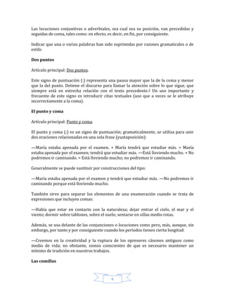 6
Las locuciones conjuntivas o adverbiales, sea cual sea su posición, van precedidas y
seguidas de coma, tales como: en efecto, es decir, en fin, por consiguiente.
Indicar que una o varias palabras han sido suprimidas por razones gramaticales o de
estilo
Dos puntos
Artículo principal: Dos puntos.
Este signo de puntuación (:) representa una pausa mayor que la de la coma y menor
que la del punto. Detiene el discurso para llamar la atención sobre lo que sigue, que
siempre está en estrecha relación con el texto precedente.3 Un uso importante y
frecuente de este signo es introducir citas textuales (uso que a veces se le atribuye
incorrectamente a la coma).
El punto y coma
Artículo principal: Punto y coma.
El punto y coma (;) es un signo de puntuación; gramaticalmente, se utiliza para unir
dos oraciones relacionadas en una sola frase (yuxtaposición):
—María estaba apenada por el examen. + María tendrá que estudiar más. = María
estaba apenada por el examen; tendrá que estudiar más. —Está lloviendo mucho. + No
podremos ir caminando. = Está lloviendo mucho; no podremos ir caminando.
Generalmente se puede sustituir por construcciones del tipo:
—María estaba apenada por el examen y tendrá que estudiar más. —No podremos ir
caminando porque está lloviendo mucho.
También sirve para separar los elementos de una enumeración cuando se trata de
expresiones que incluyen comas:
—Había que estar en contacto con la naturaleza; dejar entrar el cielo, el mar y el
viento; dormir sobre tablones, sobre el suelo; sentarse en sillas medio rotas.
Además, se usa delante de las conjunciones o locuciones como pero, más, aunque, sin
embargo, por tanto y por consiguiente cuando los períodos tienen cierta longitud:
—Creemos en la creatividad y la ruptura de los opresores cánones antiguos como
medio de vida; no obstante, somos conscientes de que es necesario mantener un
mínimo de tradición en nuestros trabajos.
Las comillas
 
