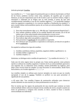 7
Artículo principal: Comillas.
Las comillas (« », “ ”, ‘ ’) son signos de puntuación que se colocan al principio y al final
de las frases, palabras escritas como citas, ejemplos, de aquellas que se quiere
destacar, ya sea por importancia que le dé el autor o por su carácter irónico, vulgar o
extranjero e impropio de la lengua que se está usando. A pesar de que está
verdaderamente extendido el uso de las comillas inglesas (“ ”) es preferible emplear
antes las angulares o españolas (« ») y reservar aquéllas, y finalmente las simples (‘ ’),
para cuando deban entrecomillarse partes de un texto ya entrecomillado. Se utilizan,
por ejemplo:
1. Para citar textualmente algo: p. ej., «Me dijo que “supuestamente llegaría hoy”».
2. Para señalar palabras usadas en un sentido distinto del normal, con el fin de
indicar que se han seleccionado intencionalmente y no por error.
3. Para indicar la intención irónica o sarcástica del empleo de una palabra.
4. Para indicar algo sobre una palabra o expresión.
5. Para presentar el significado de una palabra o expresión.
6. Para destacar que una palabra o expresión es extranjera, se trata de un apodo o
de un seudónimo.
En español se utilizan tres tipos de comillas:
1. Comillas castellanas, latinas, españolas, angulares dobles o guillemot (« »).
2. Comillas dobles o inglesas (“ ”).
3. Comillas simples (‘ ’).
Asimismo, se distingue entre comillas de apertura («, “, ‘) y comillas de cierre (», ”, ’).
Cada uno de estos signos tiene su propio uso. Como norma general, como primera
opción se utilizan las comillas angulares. Si dentro de lo ya entrecomillado apareciera
una segunda cita, se utilizarían otras comillas, siendo preferibles las inglesas, para
dejar como recurso final las simples. Lo más frecuente es entrecomillar, desde fuera
hacia dentro, en el orden siguiente: «...“...‘...’...”...»
Las comillas simples se utilizan para marcar ejemplos en casos en que no resulta
apropiado el uso de la cursiva. También se prefiere su uso para presentar el
significado de una palabra:
«—El autor dijo: “Las comillas ('signos de puntuación utilizados para demarcar
niveles distintos en una oración') se usan profusamente en mi obra”.»
Dice la norma que los signos de puntuación de una oración que contiene un texto
entrecomillado deben colocarse después de las comillas de cierre, excepto cuando ese
texto no pertenezca a ninguna otra oración, es decir, cuando la frase u oración
entrecomillada sea individual.
 