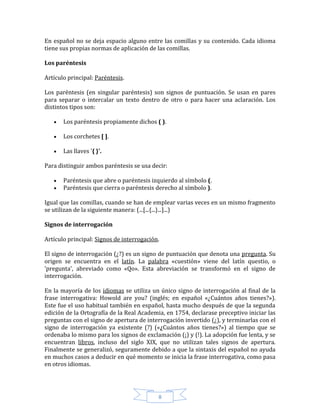 8
En español no se deja espacio alguno entre las comillas y su contenido. Cada idioma
tiene sus propias normas de aplicación de las comillas.
Los paréntesis
Artículo principal: Paréntesis.
Los paréntesis (en singular paréntesis) son signos de puntuación. Se usan en pares
para separar o intercalar un texto dentro de otro o para hacer una aclaración. Los
distintos tipos son:
Los paréntesis propiamente dichos ( ).
Los corchetes [ ].
Las llaves '{ }'.
Para distinguir ambos paréntesis se usa decir:
Paréntesis que abre o paréntesis izquierdo al símbolo (.
Paréntesis que cierra o paréntesis derecho al símbolo ).
Igual que las comillas, cuando se han de emplear varias veces en un mismo fragmento
se utilizan de la siguiente manera: (...[...{...}...]...)
Signos de interrogación
Artículo principal: Signos de interrogación.
El signo de interrogación (¿?) es un signo de puntuación que denota una pregunta. Su
origen se encuentra en el latín. La palabra «cuestión» viene del latín questio, o
'pregunta', abreviado como «Qo». Esta abreviación se transformó en el signo de
interrogación.
En la mayoría de los idiomas se utiliza un único signo de interrogación al final de la
frase interrogativa: Howold are you? (inglés; en español «¿Cuántos años tienes?»).
Este fue el uso habitual también en español, hasta mucho después de que la segunda
edición de la Ortografía de la Real Academia, en 1754, declarase preceptivo iniciar las
preguntas con el signo de apertura de interrogación invertido (¿), y terminarlas con el
signo de interrogación ya existente (?) («¿Cuántos años tienes?») al tiempo que se
ordenaba lo mismo para los signos de exclamación (¡) y (!). La adopción fue lenta, y se
encuentran libros, incluso del siglo XIX, que no utilizan tales signos de apertura.
Finalmente se generalizó, seguramente debido a que la sintaxis del español no ayuda
en muchos casos a deducir en qué momento se inicia la frase interrogativa, como pasa
en otros idiomas.
 