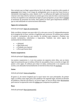 9
Una variante que no llegó a generalizarse fue la de utilizar la apertura sólo cuando el
enunciado fuera largo, o con riesgo de ambigüedad, pero no para las frases breves y
claramente interrogativas, como «Quién vive?». La influencia del inglés está haciendo
retornar este viejo criterio. Incluso es común que en las salas de chat o conversaciones
en línea en español se use solamente el signo (?) para preguntar, ya que ahorra tiempo
al momento de presionar las teclas. Esto podría no tener gran importancia debido a
que se está utilizando en conversaciones informales.
Signos de exclamación
Artículo principal: Signo de exclamación.
Debe escribirse siempre uno para abrir (¡) y otro para cerrar (!), independientemente
de la longitud de la frase, oración o fragmento que encierren. Se utilizan para señalar
el carácter exclamativo de una oración. Se escriben para empezar y finalizar una
oración exclamativa, exhortativa o imperativa. También van entre signos de
exclamación las interjecciones:
—¡Siéntate!
—¡Qué linda eres!
—¡Cuidado con el perro!
—¡Pero qué buena idea!
Puntos suspensivos
Artículo principal: Puntos suspensivos.
Los puntos suspensivos (…) son tres puntos sin espacios entre ellos, son un único
signo de puntuación que se utiliza al final de una palabra, frase u oración en lugar del
punto u otro signo. Se utilizan para dejar en duda, continuación o en suspenso una
acción y son alineados horizontalmente al nivel de la línea base de escritura.
Guion
Artículo principal: Guion ortográfico.
El guion (-), de menor longitud que la raya,4 tiene tres usos principales. En primer
lugar, se utiliza como signo para unir palabras.4 En segundo lugar, muestra la división
de palabras a final de una línea4 y, en tercer lugar, se usa en obras como diccionarios
para marcar la separación entre las sílabas que componen las palabras.4
Raya
Artículo principal: Raya (puntuación).
 