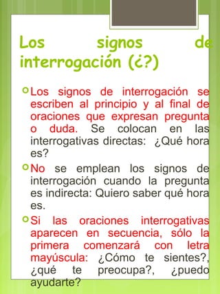 Los signos de
interrogación (¿?)
Los signos de interrogación se
escriben al principio y al final de
oraciones que expresan pregunta
o duda. Se colocan en las
interrogativas directas: ¿Qué hora
es?
No se emplean los signos de
interrogación cuando la pregunta
es indirecta: Quiero saber qué hora
es.
Si las oraciones interrogativas
aparecen en secuencia, sólo la
primera comenzará con letra
mayúscula: ¿Cómo te sientes?,
¿qué te preocupa?, ¿puedo
ayudarte?
 