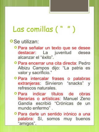 Las comillas ( “ ” )
Se utilizan:
 Para señalar un texto que se desee
destacar: La juventud desea
alcanzar el “éxito”.
 Para encerrar una cita directa: Pedro
Albizu Campos dijo: “La patria es
valor y sacrificio.”
 Para intercalar frases o palabras
extranjeras: Sirvieron “snacks” y
refrescos naturales.
 Para indicar títulos de obras
literarias o artísticas: Manuel Zeno
Gandía escribió “Crónicas de un
mundo enfermo” .
 Para darle un sentido irónico a una
palabra: Sí, somos muy buenos
“amigos”.
 